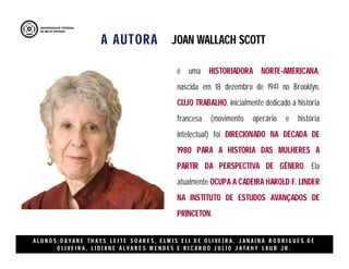 A AUTORA
A L U N O S : D A Y A N E T H A Y S L E I T E S O A R E S , E L M I S E L I D E O L I V E I R A , J A N A I N A R O D R I G U E S D E
O L I V E I R A , L I D I A N E Á L V A R E S M E N D E S E R I C A R D O J U L I O J A T A H Y L A U B J R .
é uma HISTORIADORA NORTE-AMERICANA,
nascida em 18 dezembro de 1941 no Brooklyn,
CUJO TRABALHO, inicialmente dedicado à história
francesa (movimento operário e história
intelectual) foi DIRECIONADO NA DÉCADA DE
1980 PARA A HISTÓRIA DAS MULHERES A
PARTIR DA PERSPECTIVA DE GÊNERO. Ela
atualmente OCUPA A CADEIRA HAROLD F. LINDER
NA INSTITUTO DE ESTUDOS AVANÇADOS DE
PRINCETON.
JOAN WALLACH SCOTT
 