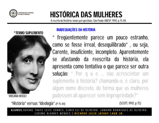 A L U N O S : D A Y A N E T H A Y S L E I T E S O A R E S , E L M I S E L I D E O L I V E I R A , J A N A I N A R O D R I G U E S D E O L I V E I R A ,
L I D I A N E Á L V A R E S M E N D E S E R I C A R D O J U L I O J A T A H Y L A U B J R .
HISTÓRICA DAS MULHERES
A escritada história:novas perspectivas. São Paulo:UNESP, 1992.p.75-84.
“ freqüentemente parece um pouco estranho,
como se fosse irreal, desequilibrado” , ou seja,
Carente, insuficiente, incompleto. Aparentemente
se afastando da reescrita da história, ela
apresenta como tentativa o que parece ser outra
solução: “ Por q u e ... não acrescentar um
suplemento à história? chamando-o, é claro, por
algum nome discreto, de forma que as mulheres
pudessem ali aparecer sem impropriedade?”
*TERMO SUPLEMENTO
VIRGINIA WOOLF
(SCOTT, 1992. p.75)
INADEQUAÇÕES DA HISTÓRIA
“História” versus “ideologia”.(P 75-84)
 