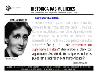 A L U N O S : D A Y A N E T H A Y S L E I T E S O A R E S , E L M I S E L I D E O L I V E I R A , J A N A I N A R O D R I G U E S D E O L I V E I R A ,
L I D I A N E Á L V A R E S M E N D E S E R I C A R D O J U L I O J A T A H Y L A U B J R .
HISTÓRICA DAS MULHERES
A escritada história:novas perspectivas. São Paulo:UNESP, 1992.p.75-84.
“ freqüentemente parece um pouco estranho,
como se fosse irreal, desequilibrado” , ou seja,
Carente, insuficiente, incompleto. Aparentemente
se afastando da reescrita da história, ela
apresenta como tentativa o que parece ser outra
solução: “ Por q u e ... não acrescentar um
suplemento à história? chamando-o, é claro, por
algum nome discreto, de forma que as mulheres
pudessem ali aparecer sem impropriedade?”
*TERMO SUPLEMENTO
VIRGINIA WOOLF
(SCOTT, 1992. p.75)
INADEQUAÇÕES DA HISTÓRIA
 