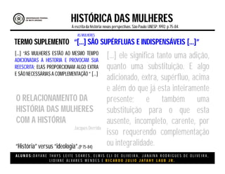 A L U N O S : D A Y A N E T H A Y S L E I T E S O A R E S , E L M I S E L I D E O L I V E I R A , J A N A I N A R O D R I G U E S D E O L I V E I R A ,
L I D I A N E Á L V A R E S M E N D E S E R I C A R D O J U L I O J A T A H Y L A U B J R .
HISTÓRICA DAS MULHERES
A escritada história:novas perspectivas. São Paulo:UNESP, 1992.p.75-84.
TERMO SUPLEMENTO
[...] “AS MULHERES ESTÃO AO MESMO TEMPO
ADICIONADAS A HISTORIA E PROVOCAM SUA
REESCRITA; ELAS PROPORCIONAM ALGO EXTRA
E SÃO NECESSÁRIAS A COMPLEMENTAÇÃO ” [...]
“[...] SÃO SUPÉRFLUAS E INDISPENSÁVEIS [...]”
O RELACIONAMENTO DA
HISTÓRIA DAS MULHERES
COM A HISTÓRIA
Jacques Derrida
[...] ele significa tanto uma adição,
quanto uma substituição. E algo
adicionado, extra, supérfluo, acima
e além do que já esta inteiramente
presente; e também uma
substituição para o que esta
ausente, incompleto, carente, por
isso requerendo complementação
ou integralidade.
AS MULHERES
“História” versus “ideologia”.(P 75-84)
 