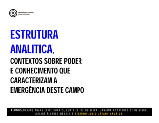 A L U N O S : D A Y A N E T H A Y S L E I T E S O A R E S , E L M I S E L I D E O L I V E I R A , J A N A I N A R O D R I G U E S D E O L I V E I R A ,
L I D I A N E Á L V A R E S M E N D E S E R I C A R D O J U L I O J A T A H Y L A U B J R .
ESTRUTURA
ANALITICA,
CONTEXTOS SOBRE PODER
E CONHECIMENTO QUE
CARACTERIZAM A
EMERGÊNCIA DESTE CAMPO
 