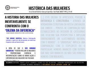 A L U N O S : D A Y A N E T H A Y S L E I T E S O A R E S , E L M I S E L I D E O L I V E I R A , J A N A I N A R O D R I G U E S D E O L I V E I R A ,
L I D I A N E Á L V A R E S M E N D E S E R I C A R D O J U L I O J A T A H Y L A U B J R .
HISTÓRICA DAS MULHERES
A escritada história:novas perspectivas. São Paulo:UNESP, 1992.p.75-84.
A IDÉIA DE QUE O SER HUMANO
UNIVERSAL* PODERIA INCLUIR AS MULHERES
E PROPORCIONAR EVIDÊNCIA E
INTERPRETAÇÕES SOBRE AS VÁRIAS AÇÕES E
EXPERIÊNCIAS DAS MULHERESNO PASSADO
*SER HUMANO UNIVERSAL: Moderna historiografia
ocidental, o sujeito tem sido incorporado com muito mais
frequência como um homem branco
A HISTORIA DAS MULHERES
INEVITAVELMENTE SE
CONFRONTA COM O
“DILEMA DA DIFERENCA”INCLUIR AS MULHERES COMO OBJETOS DE ESTUDO, SUJEITOS DA HISTORIA.
[...] ESTE DILEMA SE APRESENTA, PORQUE A
DIFERENÇA E CONSTRUÍDA “ ATRAVÉS DA
VERDADEIRA ESTRUTURA DA NOSSA LINGUAGEM,
QUE EMBUTE ... PONTOS DE COMPARAÇÃO NÃO
ESTABELECIDOS NO INTERIOR DE CATEGORIAS
QUE OCULTAM SUA PERSPECTIVA E IMPLICAM
ERRONEAMENTE UM AJUSTAMENTO NATURAL
COM O MUNDO” . O “UNIVERSAL" IMPLICA UMA
COMPARAÇÃO COM O ESPECIFICO OU O
PARTICULAR, HOMENS BRANCOS COM OUTROS
QUE NÃO SÃO BRANCOS OU NÃO SÃO HOMENS,
HOMENS COM MULHERES.
“História” versus “ideologia”.(P 75-84)
 