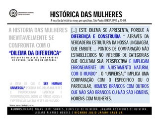 A L U N O S : D A Y A N E T H A Y S L E I T E S O A R E S , E L M I S E L I D E O L I V E I R A , J A N A I N A R O D R I G U E S D E O L I V E I R A ,
L I D I A N E Á L V A R E S M E N D E S E R I C A R D O J U L I O J A T A H Y L A U B J R .
HISTÓRICA DAS MULHERES
A escritada história:novas perspectivas. São Paulo:UNESP, 1992.p.75-84.
A IDÉIA DE QUE O SER HUMANO
UNIVERSAL* PODERIA INCLUIR AS MULHERES
E PROPORCIONAR EVIDÊNCIA E
INTERPRETAÇÕES SOBRE AS VÁRIAS AÇÕES E
EXPERIÊNCIAS DAS MULHERESNO PASSADO
A HISTORIA DAS MULHERES
INEVITAVELMENTE SE
CONFRONTA COM O
“DILEMA DA DIFERENCA”I N C L U I R A S M U L H E R E S C O M O O B J E T O S
D E E S T U D O , S U J E I T O S D A H I S T O R I A .
[...] ESTE DILEMA SE APRESENTA, PORQUE A
DIFERENÇA E CONSTRUÍDA “ ATRAVÉS DA
VERDADEIRA ESTRUTURA DA NOSSA LINGUAGEM,
QUE EMBUTE ... PONTOS DE COMPARAÇÃO NÃO
ESTABELECIDOS NO INTERIOR DE CATEGORIAS
QUE OCULTAM SUA PERSPECTIVA E IMPLICAM
ERRONEAMENTE UM AJUSTAMENTO NATURAL
COM O MUNDO” . O “UNIVERSAL" IMPLICA UMA
COMPARAÇÃO COM O ESPECIFICO OU O
PARTICULAR, HOMENS BRANCOS COM OUTROS
QUE NÃO SÃO BRANCOS OU NÃO SÃO HOMENS,
HOMENS COM MULHERES.
“História” versus “ideologia”.(P 75-84)
 