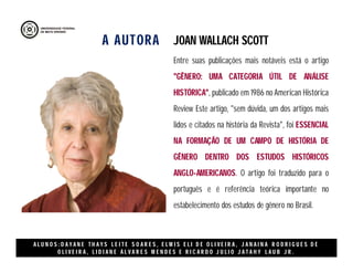 A AUTORA
A L U N O S : D A Y A N E T H A Y S L E I T E S O A R E S , E L M I S E L I D E O L I V E I R A , J A N A I N A R O D R I G U E S D E
O L I V E I R A , L I D I A N E Á L V A R E S M E N D E S E R I C A R D O J U L I O J A T A H Y L A U B J R .
Entre suas publicações mais notáveis está o artigo
"GÊNERO: UMA CATEGORIA ÚTIL DE ANÁLISE
HISTÓRICA", publicado em 1986 no American Histórica
Review Este artigo, "sem dúvida, um dos artigos mais
lidos e citados na história da Revista", foi ESSENCIAL
NA FORMAÇÃO DE UM CAMPO DE HISTÓRIA DE
GÊNERO DENTRO DOS ESTUDOS HISTÓRICOS
ANGLO-AMERICANOS. O artigo foi traduzido para o
português e é referência teórica importante no
estabelecimento dos estudos de gênero no Brasil.
JOAN WALLACH SCOTT
 