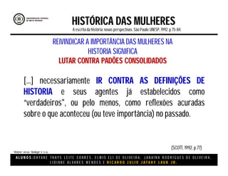 A L U N O S : D A Y A N E T H A Y S L E I T E S O A R E S , E L M I S E L I D E O L I V E I R A , J A N A I N A R O D R I G U E S D E O L I V E I R A ,
L I D I A N E Á L V A R E S M E N D E S E R I C A R D O J U L I O J A T A H Y L A U B J R .
HISTÓRICA DAS MULHERES
A escritada história:novas perspectivas. São Paulo:UNESP, 1992.p.75-84.
[...] necessariamente IR CONTRA AS DEFINIÇÕES DE
HISTORIA e seus agentes já estabelecidos como
“verdadeiros", ou pelo menos, como reflexões acuradas
sobre o que aconteceu (ou teve importância) no passado.
REIVINDICAR A IMPORTÂNCIA DAS MULHERES NA
HISTORIA SIGNIFICA
LUTAR CONTRA PADÕES CONSOLIDADOS
(SCOTT, 1992. p.77)
“História” versus “ideologia”.(P 75-84)
 