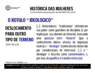 A L U N O S : D A Y A N E T H A Y S L E I T E S O A R E S , E L M I S E L I D E O L I V E I R A , J A N A I N A R O D R I G U E S D E O L I V E I R A ,
L I D I A N E Á L V A R E S M E N D E S E R I C A R D O J U L I O J A T A H Y L A U B J R .
HISTÓRICA DAS MULHERES
A escritada história:novas perspectivas. São Paulo:UNESP, 1992.p.75-84.
(SCOTT, 1992. p.79)
DESLOCAMENTO
PARA OUTRO
TIPO DE TERRENO
O ROTULO “ IDEOLOGICO”
[...] historiadores “tradicionais” defenderam
seu poder como guardiães da disciplina (e por
implicação, seu domínio da historia), invocando
uma oposição entre “historia” (que o
conhecimento obteve através da inquisição
neutra) e “ ideologia” (conhecimento distorcido
por considerações de interesse). [...] a “
ideologia” é descrita como contaminadora, e,
por isso, desqualifica o trabalho intelectual.
“História”versus “ideologia”.(P75-84)
 