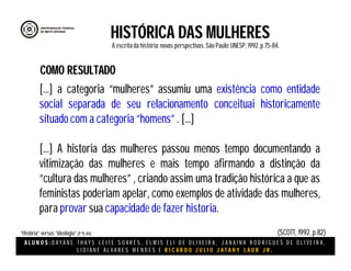A L U N O S : D A Y A N E T H A Y S L E I T E S O A R E S , E L M I S E L I D E O L I V E I R A , J A N A I N A R O D R I G U E S D E O L I V E I R A ,
L I D I A N E Á L V A R E S M E N D E S E R I C A R D O J U L I O J A T A H Y L A U B J R .
HISTÓRICA DAS MULHERES
A escritada história:novas perspectivas. São Paulo:UNESP, 1992.p.75-84.
(SCOTT, 1992. p.82)“História” versus “ideologia”.(P75-84)
[...] a categoria “mulheres” assumiu uma existência como entidade
social separada de seu relacionamento conceituai historicamente
situado com a categoria “homens” . [...]
[...] A historia das mulheres passou menos tempo documentando a
vitimização das mulheres e mais tempo afirmando a distinção da
“cultura das mulheres” , criando assim uma tradição histórica a que as
feministas poderiam apelar, como exemplos de atividade das mulheres,
para provar sua capacidade de fazer historia.
COMO RESULTADO
 