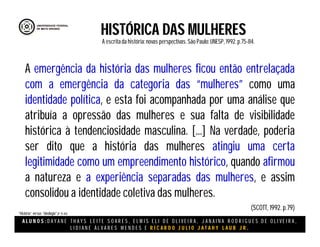 A L U N O S : D A Y A N E T H A Y S L E I T E S O A R E S , E L M I S E L I D E O L I V E I R A , J A N A I N A R O D R I G U E S D E O L I V E I R A ,
L I D I A N E Á L V A R E S M E N D E S E R I C A R D O J U L I O J A T A H Y L A U B J R .
HISTÓRICA DAS MULHERES
A escritada história:novas perspectivas. São Paulo:UNESP, 1992.p.75-84.
(SCOTT, 1992. p.79)
“História” versus “ideologia”.(P 75-84)
A emergência da história das mulheres ficou então entrelaçada
com a emergência da categoria das “mulheres” como uma
identidade política, e esta foi acompanhada por uma análise que
atribuía a opressão das mulheres e sua falta de visibilidade
histórica à tendenciosidade masculina. [...] Na verdade, poderia
ser dito que a história das mulheres atingiu uma certa
legitimidade como um empreendimento histórico, quando afirmou
a natureza e a experiência separadas das mulheres, e assim
consolidou a identidade coletiva das mulheres.
 