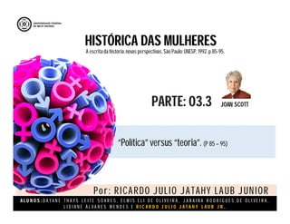 A L U N O S : D A Y A N E T H A Y S L E I T E S O A R E S , E L M I S E L I D E O L I V E I R A , J A N A I N A R O D R I G U E S D E O L I V E I R A ,
L I D I A N E Á L V A R E S M E N D E S E R I C A R D O J U L I O J A T A H Y L A U B J R .
HISTÓRICA DAS MULHERES
JOAN SCOTTPARTE: 03.3
A escritada história:novas perspectivas. São Paulo:UNESP, 1992.p.85-95.
“Política” versus “teoria”. (P 85 – 95)
Por: RICARDO JULIO JATAHY LAUB JUNIOR
 