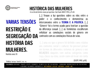 A L U N O S : D A Y A N E T H A Y S L E I T E S O A R E S , E L M I S E L I D E O L I V E I R A , J A N A I N A R O D R I G U E S D E O L I V E I R A ,
L I D I A N E Á L V A R E S M E N D E S E R I C A R D O J U L I O J A T A H Y L A U B J R .
HISTÓRICA DAS MULHERES
A escritada história:novas perspectivas. São Paulo:UNESP, 1992.p.75-84.
(SCOTT, 1992. p.85)
RESTRIÇÃO E
SEGREGAÇÃO DA
HISTÓRIA DAS
MULHERES.
final dos anos 70
“Política”versus “teoria”.(P 85 – 95)
VARIAS TENSÕES
[...] Trouxe a luz questões sobre os elos entre o
poder e o conhecimento e demonstrou as
interconexões entre a TEORIA E A POLITICA. [...]
“Gênero” foi o termo usado para teorizar a questão
da diferença sexual. [...] as feministas escolheram
enfatizar as conotações sociais de gênero em
contraste com as conotações físicas de sexo.
[...] uma vez que o gênero foi definido como relativo
aos contextos social e cultural, foi possível pensar
em termos de diferentes sistemas de gênero e nas
RELAÇÕES daqueles com outras categorias como
raça, classe ou etnia, assim como em levar em conta
a mudança.
 