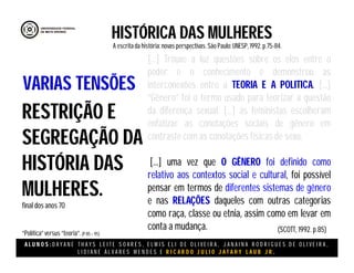 A L U N O S : D A Y A N E T H A Y S L E I T E S O A R E S , E L M I S E L I D E O L I V E I R A , J A N A I N A R O D R I G U E S D E O L I V E I R A ,
L I D I A N E Á L V A R E S M E N D E S E R I C A R D O J U L I O J A T A H Y L A U B J R .
HISTÓRICA DAS MULHERES
A escritada história:novas perspectivas. São Paulo:UNESP, 1992.p.75-84.
(SCOTT, 1992. p.85)
RESTRIÇÃO E
SEGREGAÇÃO DA
HISTÓRIA DAS
MULHERES.
final dos anos 70
“Política”versus “teoria”.(P 85 – 95)
VARIAS TENSÕES
[...] Trouxe a luz questões sobre os elos entre o
poder e o conhecimento e demonstrou as
interconexões entre a TEORIA E A POLITICA. [...]
“Gênero” foi o termo usado para teorizar a questão
da diferença sexual. [...] as feministas escolheram
enfatizar as conotações sociais de gênero em
contraste com as conotações físicas de sexo.
[...] uma vez que O GÊNERO foi definido como
relativo aos contextos social e cultural, foi possível
pensar em termos de diferentes sistemas de gênero
e nas RELAÇÕES daqueles com outras categorias
como raça, classe ou etnia, assim como em levar em
conta a mudança.
 