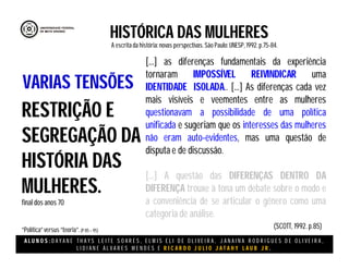 A L U N O S : D A Y A N E T H A Y S L E I T E S O A R E S , E L M I S E L I D E O L I V E I R A , J A N A I N A R O D R I G U E S D E O L I V E I R A ,
L I D I A N E Á L V A R E S M E N D E S E R I C A R D O J U L I O J A T A H Y L A U B J R .
HISTÓRICA DAS MULHERES
A escritada história:novas perspectivas. São Paulo:UNESP, 1992.p.75-84.
(SCOTT, 1992. p.85)
RESTRIÇÃO E
SEGREGAÇÃO DA
HISTÓRIA DAS
MULHERES.
final dos anos 70
“Política”versus “teoria”.(P 85 – 95)
VARIAS TENSÕES
[...] as diferenças fundamentais da experiência
tornaram IMPOSSÍVEL REIVINDICAR uma
IDENTIDADE ISOLADA.. [...] As diferenças cada vez
mais visíveis e veementes entre as mulheres
questionavam a possibilidade de uma política
unificada e sugeriam que os interesses das mulheres
não eram auto-evidentes, mas uma questão de
disputa e de discussão.
[...] A questão das DIFERENÇAS DENTRO DA
DIFERENÇA trouxe à tona um debate sobre o modo e
a conveniência de se articular o gênero como uma
categoria de análise.
 