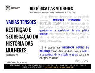 A L U N O S : D A Y A N E T H A Y S L E I T E S O A R E S , E L M I S E L I D E O L I V E I R A , J A N A I N A R O D R I G U E S D E O L I V E I R A ,
L I D I A N E Á L V A R E S M E N D E S E R I C A R D O J U L I O J A T A H Y L A U B J R .
HISTÓRICA DAS MULHERES
A escritada história:novas perspectivas. São Paulo:UNESP, 1992.p.75-84.
(SCOTT, 1992. p.85)
RESTRIÇÃO E
SEGREGAÇÃO DA
HISTÓRIA DAS
MULHERES.
final dos anos 70
“Política”versus “teoria”.(P 85 – 95)
VARIAS TENSÕES
[...] as diferenças fundamentais da experiência
tornaram IMPOSSÍVEL REIVINDICAR uma
IDENTIDADE ISOLADA.. [...] As diferenças cada vez
mais visíveis e veementes entre as mulheres
questionavam a possibilidade de uma política
unificada e sugeriam que os interesses das mulheres
não eram auto-evidentes, mas uma questão de
disputa e de discussão.
[...] A questão das DIFERENÇAS DENTRO DA
DIFERENÇA trouxe à tona um debate sobre o modo e
a conveniência de se articular o gênero como uma
categoria de análise.
 
