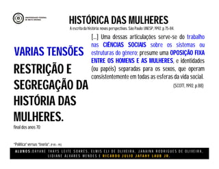 A L U N O S : D A Y A N E T H A Y S L E I T E S O A R E S , E L M I S E L I D E O L I V E I R A , J A N A I N A R O D R I G U E S D E O L I V E I R A ,
L I D I A N E Á L V A R E S M E N D E S E R I C A R D O J U L I O J A T A H Y L A U B J R .
[...] Uma dessas articulações serve-se do trabalho
nas CIÊNCIAS SOCIAIS sobre os sistemas ou
estruturas do gênero; presume uma OPOSIÇÃO FIXA
ENTRE OS HOMENS E AS MULHERES, e identidades
(ou papéis) separadas para os sexos, que operam
consistentemente em todas as esferas da vida social.
HISTÓRICA DAS MULHERES
A escritada história:novas perspectivas. São Paulo:UNESP, 1992.p.75-84.
(SCOTT, 1992. p.88)
RESTRIÇÃO E
SEGREGAÇÃO DA
HISTÓRIA DAS
MULHERES.
final dos anos 70
“Política”versus “teoria”.(P 85 – 95)
VARIAS TENSÕES
 