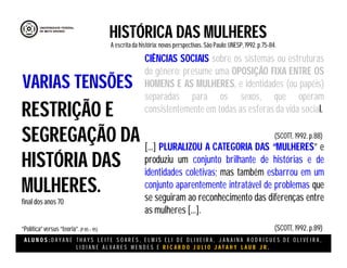 A L U N O S : D A Y A N E T H A Y S L E I T E S O A R E S , E L M I S E L I D E O L I V E I R A , J A N A I N A R O D R I G U E S D E O L I V E I R A ,
L I D I A N E Á L V A R E S M E N D E S E R I C A R D O J U L I O J A T A H Y L A U B J R .
CIÊNCIAS SOCIAIS sobre os sistemas ou estruturas
do gênero; presume uma OPOSIÇÃO FIXA ENTRE OS
HOMENS E AS MULHERES, e identidades (ou papéis)
separadas para os sexos, que operam
consistentemente em todas as esferas da vida social.
[...] PLURALIZOU A CATEGORIA DAS “MULHERES” e
produziu um conjunto brilhante de histórias e de
identidades coletivas; mas também esbarrou em um
conjunto aparentemente intratável de problemas que
se seguiram ao reconhecimento das diferenças entre
as mulheres [...].
HISTÓRICA DAS MULHERES
A escritada história:novas perspectivas. São Paulo:UNESP, 1992.p.75-84.
(SCOTT, 1992. p.88)
RESTRIÇÃO E
SEGREGAÇÃO DA
HISTÓRIA DAS
MULHERES.
final dos anos 70
“Política”versus “teoria”.(P 85 – 95)
VARIAS TENSÕES
(SCOTT, 1992. p.89)
 