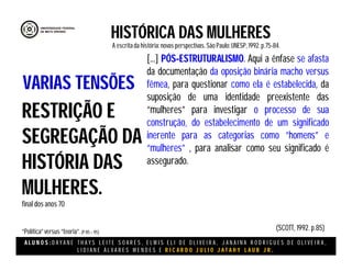 A L U N O S : D A Y A N E T H A Y S L E I T E S O A R E S , E L M I S E L I D E O L I V E I R A , J A N A I N A R O D R I G U E S D E O L I V E I R A ,
L I D I A N E Á L V A R E S M E N D E S E R I C A R D O J U L I O J A T A H Y L A U B J R .
HISTÓRICA DAS MULHERES
A escritada história:novas perspectivas. São Paulo:UNESP, 1992.p.75-84.
(SCOTT, 1992. p.85)
RESTRIÇÃO E
SEGREGAÇÃO DA
HISTÓRIA DAS
MULHERES.
final dos anos 70
“Política”versus “teoria”.(P 85 – 95)
VARIAS TENSÕES
[...] PÓS-ESTRUTURALISMO. Aqui a ênfase se afasta
da documentação da oposição binária macho versus
fêmea, para questionar como ela é estabelecida, da
suposição de uma identidade preexistente das
“mulheres” para investigar o processo de sua
construção, do estabelecimento de um significado
inerente para as categorias como “homens” e
“mulheres” , para analisar como seu significado é
assegurado.
 