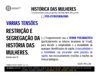 A L U N O S : D A Y A N E T H A Y S L E I T E S O A R E S , E L M I S E L I D E O L I V E I R A , J A N A I N A R O D R I G U E S D E O L I V E I R A ,
L I D I A N E Á L V A R E S M E N D E S E R I C A R D O J U L I O J A T A H Y L A U B J R .
HISTÓRICA DAS MULHERES
A escritada história:novas perspectivas. São Paulo:UNESP, 1992.p.75-84.
(SCOTT, 1992. p.85)
RESTRIÇÃO E
SEGREGAÇÃO DA
HISTÓRIA DAS
MULHERES.
final dos anos 70
“Política”versus “teoria”.(P 85 – 95)
VARIAS TENSÕES
[...] PÓS-ESTRUTURALISMO.
[...] Freqüentemente usa a TEORIA PSICANALÍTICA
(particularmente as leituras lacanianas de Freud),
para discutir a complexidade e a instabilidade de
quaisquer identificações de sujeito. A masculinidade e
a feminilidade são encaradas como posições de
sujeito, não necessariamente restritas a machos ou
fêmeas biológicos.
 