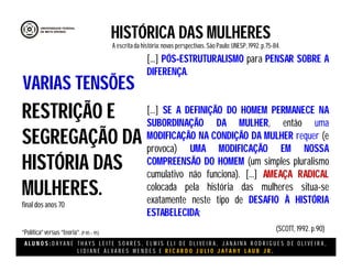A L U N O S : D A Y A N E T H A Y S L E I T E S O A R E S , E L M I S E L I D E O L I V E I R A , J A N A I N A R O D R I G U E S D E O L I V E I R A ,
L I D I A N E Á L V A R E S M E N D E S E R I C A R D O J U L I O J A T A H Y L A U B J R .
HISTÓRICA DAS MULHERES
A escritada história:novas perspectivas. São Paulo:UNESP, 1992.p.75-84.
(SCOTT, 1992. p.90)
RESTRIÇÃO E
SEGREGAÇÃO DA
HISTÓRIA DAS
MULHERES.
final dos anos 70
“Política”versus “teoria”.(P 85 – 95)
VARIAS TENSÕES
[...] PÓS-ESTRUTURALISMO para PENSAR SOBRE A
DIFERENÇA.
[...] SE A DEFINIÇÃO DO HOMEM PERMANECE NA
SUBORDINAÇÃO DA MULHER, então uma
MODIFICAÇÃO NA CONDIÇÃO DA MULHER requer (e
provoca) UMA MODIFICAÇÃO EM NOSSA
COMPREENSÃO DO HOMEM (um simples pluralismo
cumulativo não funciona). [...] AMEAÇA RADICAL
colocada pela história das mulheres situa-se
exatamente neste tipo de DESAFIO À HISTÓRIA
ESTABELECIDA;
 