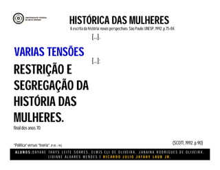 A L U N O S : D A Y A N E T H A Y S L E I T E S O A R E S , E L M I S E L I D E O L I V E I R A , J A N A I N A R O D R I G U E S D E O L I V E I R A ,
L I D I A N E Á L V A R E S M E N D E S E R I C A R D O J U L I O J A T A H Y L A U B J R .
HISTÓRICA DAS MULHERES
A escritada história:novas perspectivas. São Paulo:UNESP, 1992.p.75-84.
(SCOTT, 1992. p.90)
RESTRIÇÃO E
SEGREGAÇÃO DA
HISTÓRIA DAS
MULHERES.
final dos anos 70
“Política”versus “teoria”.(P 85 – 95)
VARIAS TENSÕES
[...].
[...];
 