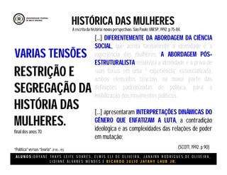 A L U N O S : D A Y A N E T H A Y S L E I T E S O A R E S , E L M I S E L I D E O L I V E I R A , J A N A I N A R O D R I G U E S D E O L I V E I R A ,
L I D I A N E Á L V A R E S M E N D E S E R I C A R D O J U L I O J A T A H Y L A U B J R .
HISTÓRICA DAS MULHERES
A escritada história:novas perspectivas. São Paulo:UNESP, 1992.p.75-84.
(SCOTT, 1992. p.90)
RESTRIÇÃO E
SEGREGAÇÃO DA
HISTÓRIA DAS
MULHERES.
final dos anos 70
“Política”versus “teoria”.(P 85 – 95)
VARIAS TENSÕES
[...] DIFERENTEMENTE DA ABORDAGEM DA CIÊNCIA
SOCIAL, que aceita tacitamente a identidade e a
experiência das mulheres, A ABORDAGEM PÓS-
ESTRUTURALISTA relativiza a identidade e a priva de
suas bases em uma “ experiência” essencializada,
ambos elementos cruciais, na maior parte das
definições padronizadas de política, para a
mobilização dos movimentos políticos.
[...] apresentaram INTERPRETAÇÕES DINÂMICAS DO
GÊNERO QUE ENFATIZAM A LUTA, a contradição
ideológica e as complexidades das relações de poder
em mutação;
 