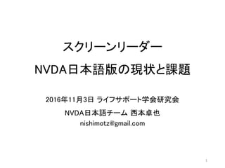 スクリーンリーダー
NVDA日本語版の現状と課題
2016年11月3日 ライフサポート学会研究会
NVDA日本語チーム 西本卓也
nishimotz@gmail.com
1
 