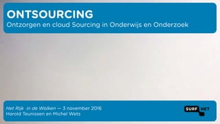Het Rijk in de Wolken — 3 november 2016
Harold Teunissen en Michel Wets
ONTSOURCING
Ontzorgen en cloud Sourcing in Onderwijs en Onderzoek
 