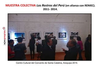 MUESTRA COLECTIVA Los Rostros del Perú (en alianza con RENIEC).
2011- 2014.
Centro Cultural del Convento de Santa Catalina, Arequipa 2014.
 