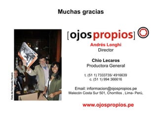 Andrés Longhi
Director
Chio Lecaros
Productora General
t. (51 1) 7333735/ 4916639
c. (51 1) 994 366616
Email: informacion@ojospropios.pe
Malecón Costa Sur 501, Chorrillos , Lima- Perú,
www.ojospropios.pe
Muchas graciasFotodeFernandoYovera
 