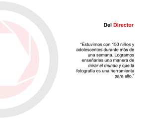 “Estuvimos con 150 niños y
adolescentes durante más de
una semana. Logramos
enseñarles una manera de
mirar el mundo y que la
fotografía es una herramienta
para ello.”
Del Director
 