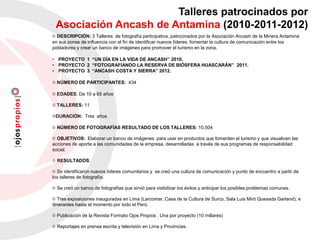 DESCRIPCIÓN: 3 Talleres de fotografía participativa, patrocinados por la Asociación Ancash de la Minera Antamina
en sus zonas de influencia con el fin de identificar nuevos líderes, fomentar la cultura de comunicación entre los
pobladores y crear un banco de imágenes para promover el turismo en la zona.
• PROYECTO 1 “UN DÍA EN LA VIDA DE ANCASH” 2010.
• PROYECTO 2 “FOTOGRAFIANDO LA RESERVA DE BIÓSFERA HUASCARÁN” 2011.
• PROYECTO 3 “ANCASH COSTA Y SIERRA” 2012.
NÚMERO DE PARTICIPANTES: 434
EDADES: De 10 a 65 años
TALLERES: 11
DURACIÓN: Tres años
NÚMERO DE FOTOGRAFÍAS RESULTADO DE LOS TALLERES: 10,504
OBJETIVOS: Elaborar un banco de imágenes para usar en productos que fomenten el turismo y que visualicen las
acciones de aporte a las comunidades de la empresa, desarrolladas a través de sus programas de responsabilidad
social.
RESULTADOS:
Se identificaron nuevos líderes comunitarios y se creó una cultura de comunicación y punto de encuentro a partir de
los talleres de fotografía.
Se creó un banco de fotografías que sirvió para visibilizar los éxitos y anticipar los posibles problemas comunes.
Tres exposiciones inauguradas en Lima (Larcomar, Casa de la Cultura de Surco, Sala Luis Miró Quesada Garland), e
itinerantes hasta el momento por todo el Perú.
Publicación de la Revista Formato Ojos Propios . Una por proyecto (10 millares)
Reportajes en prensa escrita y televisión en Lima y Provincias.
Talleres patrocinados por
Asociación Ancash de Antamina (2010-2011-2012)
 