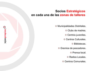 Socios Estratégicos
en cada una de las zonas de talleres
Municipalidades Distritales.
Clubs de madres.
Centros juveniles.
Centros Culturales.
Bibliotecas.
Gremios de pescadores.
Prensa local.
Radios Locales.
Centros Comunales.
 