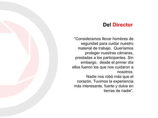 “Consideramos llevar hombres de
seguridad para cuidar nuestro
material de trabajo. Queríamos
proteger nuestras cámaras,
prestadas a los participantes. Sin
embargo, desde el primer día
ellos fueron los que nos cuidaron a
nosotros.
Nadie nos robó más que el
corazón. Tuvimos la experiencia
más interesante, fuerte y dulce en
tierras de nadie”.
Del Director
 