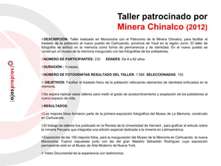 DESCRIPCIÓN: Taller realizado en Morococha con el Patrocinio de la Minera Chinalco, para facilitar el
traslado de la población al nuevo pueblo de Carhuacoto, provincia de Yauli en la región Junín. El taller de
fotografía se enfocó en la memoria como forma de permanencia y de identidad. En el nuevo pueblo se
construyó un museo de la memoria inaugurado con las fotografías de los pobladores.
NÚMERO DE PARTICIPANTES: 232 EDADES: De 8 a 62 años
DURACIÓN : 3 meses.
NÚMERO DE FOTOGRAFÍAS RESULTADO DEL TALLER: 7,988 SELECCIONADAS: 150
OBJETIVOS: Facilitar el traslado físico de la población reforzando elementos de identidad enfocados en la
memoria.
Se espera replicar estos talleres para medir el grado de acostumbramiento y aceptación de los pobladores al
nuevo espacio de vida.
RESULTADOS:
Las mejores fotos formaron parte de la primera exposición fotográfica del Museo de La Memoria, construido
en Carhuacoto.
El trabajo de talleres fue publicado en la Revista de la Universidad de Harvard , para graficar el articulo sobre
la minería Peruana que integraba una edición especial dedicada a la minería en Latinoamérica.
Exposición de las 150 mejores fotos, para la inauguración del Museo de la Memoria en Carhuacoto, la nueva
Morococha. Fueron expuestas junto con las del gran Maestro Sebastián Rodríguez cuya exposición
permanente está en el Museo de Arte Moderno de Nueva York.
Video Documental de la experiencia con testimonios.
Taller patrocinado por
Minera Chinalco (2012)
 