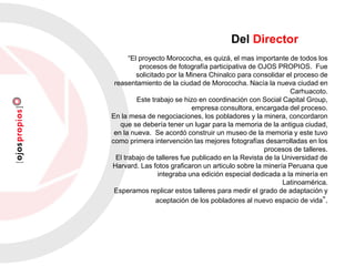 “El proyecto Morococha, es quizá, el mas importante de todos los
procesos de fotografía participativa de OJOS PROPIOS. Fue
solicitado por la Minera Chinalco para consolidar el proceso de
reasentamiento de la ciudad de Morococha. Nacía la nueva ciudad en
Carhuacoto.
Este trabajo se hizo en coordinación con Social Capital Group,
empresa consultora, encargada del proceso.
En la mesa de negociaciones, los pobladores y la minera, concordaron
que se debería tener un lugar para la memoria de la antigua ciudad,
en la nueva. Se acordó construir un museo de la memoria y este tuvo
como primera intervención las mejores fotografías desarrolladas en los
procesos de talleres.
El trabajo de talleres fue publicado en la Revista de la Universidad de
Harvard. Las fotos graficaron un articulo sobre la minería Peruana que
integraba una edición especial dedicada a la minería en
Latinoamérica.
Esperamos replicar estos talleres para medir el grado de adaptación y
aceptación de los pobladores al nuevo espacio de vida”.
Del Director
 