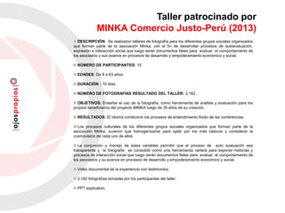 Taller patrocinado por
MINKA Comercio Justo-Perú (2013)
DESCRIPCIÓN: Se realizaron talleres de fotografía para los diferentes grupos sociales organizados
que forman parte de la asociación Minka, con el fin de desarrollar procesos de autoevaluación,
expresión e interacción social que luego serán documentos fieles para evaluar el comportamiento de
los asociados y sus avance en procesos de desarrollo y empoderamiento económico y social.
NÚMERO DE PARTICIPANTES: 15
EDADES: De 8 a 63 años.
DURACIÓN : 10 días.
NÚMERO DE FOTOGRAFÍAS RESULTADO DEL TALLER: 2,162 .
OBJETIVOS: Enseñar el uso de la fotografía, como herramienta de análisis y evaluación para los
propios beneficiarios del proyecto MINKA luego de 35 años de su creación.
RESULTADOS: El idioma condicionó los procesos de entendimiento fluido de las conferencias.
Los procesos culturales de los diferentes grupos sociales organizados que forman parte de la
asociación Minka, tuvieron que homogenizarse para optar por los más básicos y considerar la
cosmovisión de cada uno de ellos.
La conjunción y manejo de estas variables permitió que el proceso de auto evaluación sea
transparente y la fotografía se consolidó como una herramienta certera para exponer historias y
procesos de interacción social que luego serán documentos fieles para evaluar el comportamiento de
los asociados y su avance en procesos de desarrollo y empoderamiento económico y social.
Video documental de la experiencia con testimonios.
2,162 fotografías tomadas por los participantes del taller.
PPT explicativo.
 