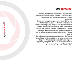 “Cuando empezaron los talleres, ninguna de las
asistentes dejaba de tejer, tampoco me hablaban ni
contestaban mis preguntas, solo me miraban
sonriendo.
En un momento pensé que no me entendían o que
solo hablaban Quechua o Aymara y no español.
Cambié de imágenes y les puse una presentación en
fotos de actividades similares en otros continentes.
Les dije que al igual que ellos miraban esas fotos de
tan lejos, Esas personas, las que estaban en las
fotos, en su momento también mirarían las fotos de
Juliaca,
Inmediatamente todas dejaron de tejer. Cambiaron
la rueda por la cámara durante una semana entera.
Dejamos Juliaca con grandes abrazos, algunas
lágrimas y con ganas de volver. Gente maravillosa
que no sabía lo que significa envidia”.
Del Director
 
