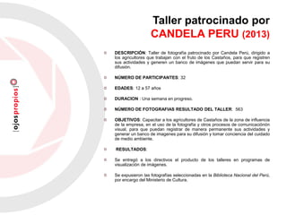 Taller patrocinado por
CANDELA PERU (2013)
DESCRIPCIÓN: Taller de fotografía patrocinado por Candela Perú, dirigido a
los agricultores que trabajan con el fruto de los Castaños, para que registren
sus actividades y generen un banco de imágenes que puedan servir para su
difusión.
NÚMERO DE PARTICIPANTES: 32
EDADES: 12 a 57 años
DURACION : Una semana en progreso.
NÚMERO DE FOTOGRAFIAS RESULTADO DEL TALLER: 563
OBJETIVOS: Capacitar a los agricultores de Castaños de la zona de influencia
de la empresa, en el uso de la fotografía y otros procesos de comunicaciónón
visual, para que puedan registrar de manera permanente sus actividades y
generar un banco de imagenes para su difusión y tomar conciencia del cuidado
de medio ambiente.
RESULTADOS:
Se entregó a los directivos el producto de los talleres en programas de
visualización de imágenes.
Se expusieron las fotografías seleccionadas en la Biblioteca Nacional del Perú,
por encargo del Ministerio de Cultura.
 