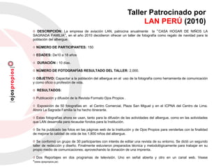 Taller Patrocinado por
LAN PERÚ (2010)
DESCRIPCIÓN: La empresa de aviación LAN, patrocina anualmente la “CASA HOGAR DE NIÑOS LA
SAGRADA FAMILIA”, en el año 2010 decidieron ofrecer un taller de fotografía como regalo de navidad para la
población del albergue.
NÚMERO DE PARTICIPANTES: 150
EDADES: De10 a 18 años
DURACIÓN : 10 días.
NÚMERO DE FOTOGRAFÍAS RESULTADO DEL TALLER: 2,000.
OBJETIVO: Capacitar a la población del albergue en el uso de la fotografía como herramienta de comunicación
y como oficio o profesión de vida.
RESULTADOS:
Publicación y difusión de la Revista Formato Ojos Propios .
Exposición de 50 fotografías en el Centro Comercial, Plaza San Miguel y en el ICPNA del Centro de Lima.
Ahora La Sagrada Familia la ha hecho itinerante.
Estas fotografías ahora se usan, tanto para la difusión de las actividades del albergue, como en las actividades
que LAN desarrolla para recaudar fondos para la Institución.
Se ha publicado las fotos en las páginas web de la Institución y de Ojos Propios para venderlas con la finalidad
de mejorar la calidad de vida de los 1,800 niños del albergue.
Se conformó un grupo de 30 participantes con interés de editar una revista de su entorno. Se dictó un segundo
taller de redacción y diseño. Finalmente estuvieron preparados técnica y metodológicamente para trabajar en su
propio medio de comunicaciones; aprovechando la donación de una imprenta.
Dos Reportajes en dos programas de televisión. Uno en señal abierta y otro en un canal web. Vease
*(www.ojospropios.pe)
 