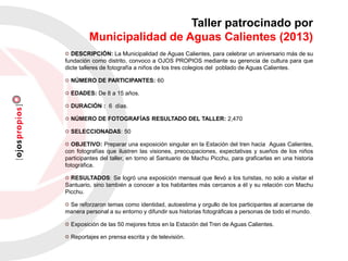 DESCRIPCIÓN: La Municipalidad de Aguas Calientes, para celebrar un aniversario más de su
fundación como distrito, convoco a OJOS PROPIOS mediante su gerencia de cultura para que
dicte talleres de fotografía a niños de los tres colegios del poblado de Aguas Calientes.
NÚMERO DE PARTICIPANTES: 60
EDADES: De 8 a 15 años.
DURACIÓN : 6 días.
NÚMERO DE FOTOGRAFÍAS RESULTADO DEL TALLER: 2,470
SELECCIONADAS: 50
OBJETIVO: Preparar una exposición singular en la Estación del tren hacia Aguas Calientes,
con fotografías que ilustren las visiones, preocupaciones, expectativas y sueños de los niños
participantes del taller, en torno al Santuario de Machu Picchu, para graficarlas en una historia
fotográfica.
RESULTADOS: Se logró una exposición mensual que llevó a los turistas, no solo a visitar el
Santuario, sino también a conocer a los habitantes más cercanos a él y su relación con Machu
Picchu.
Se reforzaron temas como identidad, autoestima y orgullo de los participantes al acercarse de
manera personal a su entorno y difundir sus historias fotográficas a personas de todo el mundo.
Exposición de las 50 mejores fotos en la Estación del Tren de Aguas Calientes.
Reportajes en prensa escrita y de televisión.
Taller patrocinado por
Municipalidad de Aguas Calientes (2013)
 