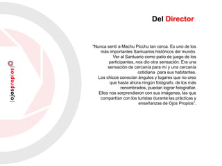 Del Director
“Nunca sentí a Machu Picchu tan cerca. Es uno de los
más importantes Santuarios históricos del mundo.
Ver al Santuario como patio de juego de los
participantes, nos dio otra sensación. Era una
sensación de cercanía para mí y una cercanía
cotidiana para sus habitantes.
Los chicos conocían ángulos y lugares que no creo
que hasta ahora ningún fotógrafo, de los más
renombrados, puedan lograr fotografiar.
Ellos nos sorprendieron con sus imágenes, las que
compartían con los turistas durante las prácticas y
enseñanzas de Ojos Propios”.
 