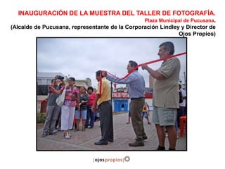 INAUGURACIÓN DE LA MUESTRA DEL TALLER DE FOTOGRAFÍA.
Plaza Municipal de Pucusana.
(Alcalde de Pucusana, representante de la Corporación Lindley y Director de
Ojos Propios)
 