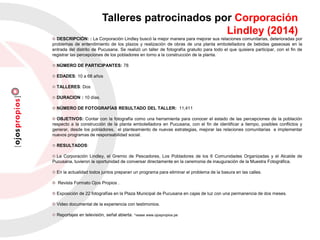 Talleres patrocinados por Corporación
Lindley (2014)
DESCRIPCIÓN: : La Corporación Lindley buscó la mejor manera para mejorar sus relaciones comunitarias, deterioradas por
problemas de entendimiento de los plazos y realización de obras de una planta embotelladora de bebidas gaseosas en la
entrada del distrito de Pucusana. Se realizó un taller de fotografía gratuito para todo el que quisiera participar, con el fin de
registrar las percepciones de los pobladores en torno a la construcción de la planta.
NÚMERO DE PARTICIPANTES: 78
EDADES: 10 a 68 años
TALLERES: Dos
DURACION : 10 días.
NÚMERO DE FOTOGRAFÍAS RESULTADO DEL TALLER: 11,411
OBJETIVOS: Contar con la fotografía como una herramienta para conocer el estado de las percepciones de la población
respecto a la construcción de la planta embotelladora en Pucusana, con el fin de identificar a tiempo, posibles conflictos y
generar, desde los pobladores, el planteamiento de nuevas estrategias, mejorar las relaciones comunitarias e implementar
nuevos programas de responsabilidad social.
RESULTADOS:
La Corporación Lindley, el Gremio de Pescadores, Los Pobladores de los 6 Comunidades Organizadas y el Alcalde de
Pucusana, tuvieron la oportunidad de conversar directamente en la ceremonia de inauguración de la Muestra Fotográfica.
En la actualidad todos juntos preparan un programa para eliminar el problema de la basura en las calles.
Revista Formato Ojos Propios .
Exposición de 22 fotografías en la Plaza Municipal de Pucusana en cajas de luz con una permanencia de dos meses.
Video documental de la experiencia con testimonios.
Reportajes en televisión, señal abierta. *vease www.ojospropios.pe
 