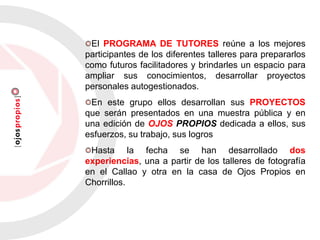 El PROGRAMA DE TUTORES reúne a los mejores
participantes de los diferentes talleres para prepararlos
como futuros facilitadores y brindarles un espacio para
ampliar sus conocimientos, desarrollar proyectos
personales autogestionados.
En este grupo ellos desarrollan sus PROYECTOS
que serán presentados en una muestra pública y en
una edición de OJOS PROPIOS dedicada a ellos, sus
esfuerzos, su trabajo, sus logros
Hasta la fecha se han desarrollado dos
experiencias, una a partir de los talleres de fotografía
en el Callao y otra en la casa de Ojos Propios en
Chorrillos.
 