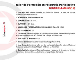 DESCRIPCIÓN: Talleres dictados por invitación durante el mes de octubre
noviembre y final de diciembre.
NÚMERO DE PARTICIPANTES: 10
EDADES: De18 a 25 años.
DURACIÓN : 21 días.
NÚMERO DE FOTOGRAFÍAS RESULTADO DEL TALLER: 1,340
SELECCIONADAS: 50
OBJETIVO: Preparar un grupo de Tutores para desarrollar talleres de fotografía en
el muelle de Pescadores de Chorrillos con los hijos de pescadores.
RESULTADOS INDIVIDUALES:
Daphne Carlos abrió su taller personal de fotografía en 2013.
Luis Centurión terminó el taller con dos ofertas de trabajo, fue tutor del Taller de
Pucusana y actualmente es fotógrafo del Diario La República.
Carla Patiño fue tutora del Taller de Pucusana y asistente de dirección en el video
homenaje a Enrique Zilleri. Actualmente es fotógrafa del Diario Uno.
Taller de Formación en Fotografía Participativa
CHORRILLOS (2013)
 