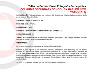 DESCRIPCIÓN: Talleres dictados por invitación del Instituto de Estudios Latinoamericanos de la
Universidad de Columbia, ILAS.
NÚMERO DE PARTICIPANTES: 20
EDADES: De 8 a 17 años.
DURACIÓN : 2 días.
NÚMERO DE FOTOGRAFÍAS RESULTADO DEL TALLER: 720.
SELECCIONADAS: 20
OBJETIVO: Demostrar que el método de fotografía participativa Ojos Propios, funciona en otras
latitudes del mundo. Sin importar el idioma o el país.
RESULTADOS:
Exposición fotográfica conjuntamente con las del Perú en ILAS.
Debido al éxito logrado en los talleres de fotografía participativa en la Escuela y con las charlas
maestras de Ojos Propios, hemos logrado que la Universidad de Columbia ILAS vuelva a invitarnos en
el 2016, pero ahora la exhibición de las fotos será en el Instituto Cervantes de New York y además
dictaremos talleres en cuatro comunidades de New York , no solo a las de habla hispana sino a todos
en general. Tenemos a la Cónsul y al agregado Comercial de Pérú en New York, como voceros de
nuestro trabajo.
Boston y Los Angeles también nos han solicitado talleres para el 2016.
Taller de Formación en Fotografía Participativa
COLUMBIA SECUNDARY SCHOOL EN HARLEM NEW
YORK (2015)
 