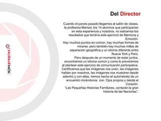 Cuando el jueves pasado llegamos al salón de clases,
la profesora Marisol, los 14 alumnos que participarían
en esta experiencia y nosotros, no sabíamos los
resultados que tendría este ejercicio de Memoria y
Emoción.
Hay muchos puntos en común, hay muchas formas de
mirarse, pero también hay muchas millas de
separación geográfica y un idioma diferente entre
Nueva York y Perú.
Pero después de un momento de estar juntos,
encontramos un idioma común y como lo preveíamos
al plantear este ejercicio de comunicación participativa.
Certificamos que las imágenes nos unen, las imágenes
hablan por nosotros, las imágenes nos muestran desde
adentro y con ellas, hemos hecho el autorretrato de un
encuentro mirándonos con Ojos propios y desde el
Corazón.
“Las Pequeñas Historias Familiares, contarán la gran
historia de las Naciones”.
Del Director
 
