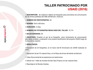 TALLER PATROCINADO POR
USAID (2016)
DESCRIPCIÓN: Se realizaron talleres de fotografía para promotores de comunicación
de 18 centros poblados del Valle del Monzón, Huánuco.
NÚMERO DE PARTICIPANTES: 83
EDADES: De 8 a 66 años.
DURACIÓN : 6 días.
NÚMERO DE FOTOGRAFÍAS RESULTADO DEL TALLER: 15,114
SELECCIONADAD: 94
OBJETIVOS: Enseñar el uso de la fotografía, como herramienta de comunicación
alternativa, análisis y evaluación a los propios beneficiarios del proyecto USAID luego de
4 años de su creación.
RESULTADOS:
Exposición de 22 fotografías, en el marco del 65 Aniversario de USAID realizada en
Lima.
Exposición de las 70 mejores fotos, en la Plaza de Armas del distrito de Monzón.
Video Documental de la experiencia con testimonios.
Edición de 1 millar de revistas formato Ojos Propios con las mejores fotos.
Reportaje en la Revista Caretas.
 