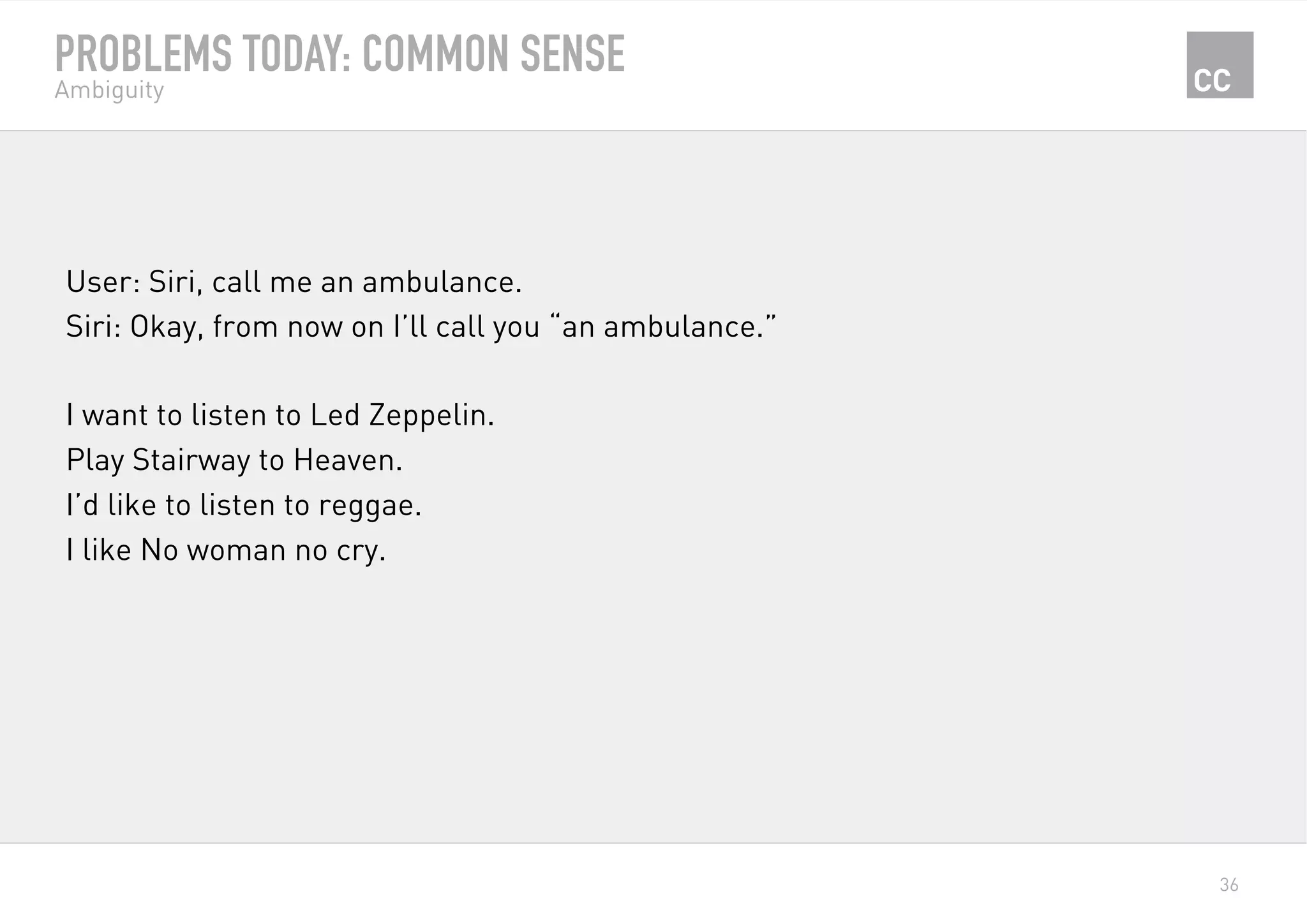 36
PROBLEMS TODAY: COMMON SENSE
Ambiguity
User: Siri, call me an ambulance.
Siri: Okay, from now on I’ll call you “an ambulance.”
I want to listen to Led Zeppelin.
Play Stairway to Heaven.
I’d like to listen to reggae.
I like No woman no cry.
 