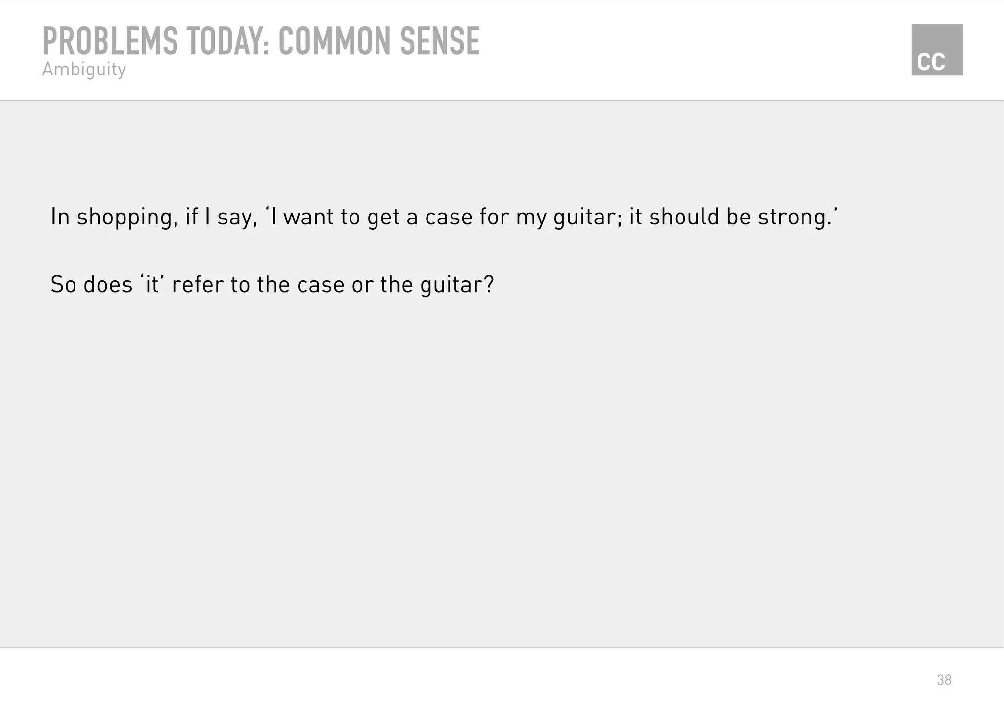 38
PROBLEMS TODAY: COMMON SENSE
Ambiguity
In shopping, if I say, ‘I want to get a case for my guitar; it should be strong.’
So does ‘it’ refer to the case or the guitar?
 