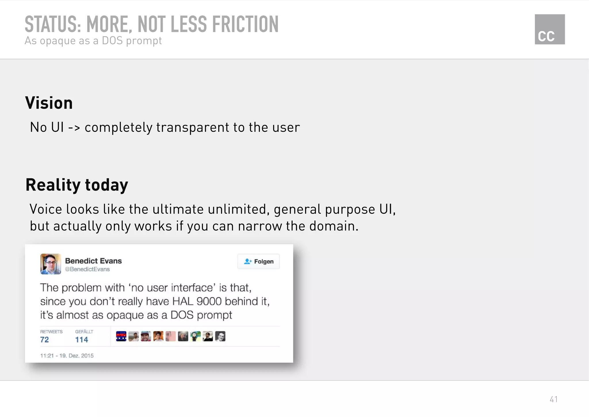 41
STATUS: MORE, NOT LESS FRICTION
As opaque as a DOS prompt
No UI -> completely transparent to the user
Vision
Voice looks like the ultimate unlimited, general purpose UI,
but actually only works if you can narrow the domain.
Reality today
 